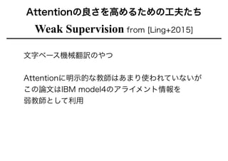 Weak Supervision from [Ling+2015]
Attentionの良さを高めるための工夫たち
文字ベース機械翻訳のやつ
!
Attentionに明示的な教師はあまり使われていないが
この論文はIBM model4のアライメント情報を
弱教師として利用
 