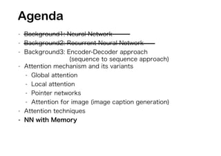 - Background1: Neural Network
- Background2: Recurrent Neural Network
- Background3: Encoder-Decoder approach
(sequence to sequence approach)
- Attention mechanism and its variants
- Global attention
- Local attention
- Pointer networks
- Attention for image (image caption generation)
- Attention techniques
- NN with Memory
Agenda
 