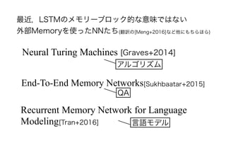 最近，LSTMのメモリーブロック的な意味ではない
外部Memoryを使ったNNたち(翻訳の[Meng+2016]など他にもちらほら)
End-To-End Memory Networks[Sukhbaatar+2015]
Neural Turing Machines [Graves+2014]
Recurrent Memory Network for Language
Modeling[Tran+2016]
アルゴリズム
QA
言語モデル
 