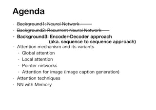 - Background1: Neural Network
- Background2: Recurrent Neural Network
- Background3: Encoder-Decoder approach
(aka. sequence to sequence approach)
- Attention mechanism and its variants
- Global attention
- Local attention
- Pointer networks
- Attention for image (image caption generation)
- Attention techniques
- NN with Memory
Agenda
 
