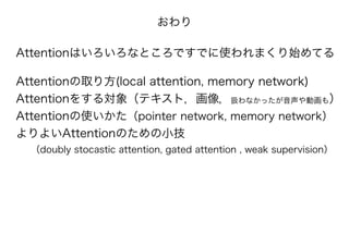 おわり
Attentionはいろいろなところですでに使われまくり始めてる
!
Attentionの取り方(local attention, memory network)
Attentionをする対象（テキスト，画像，扱わなかったが音声や動画も）
Attentionの使いかた（pointer network, memory network）
よりよいAttentionのための小技
（doubly stocastic attention, gated attention , weak supervision）
 