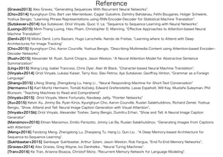 [Graves2013] Alex Graves, Generating Sequences With Recurrent Neural Networks .
[Cho+2014] Kyunghyun Cho, Bart van Merrienboer, Caglar Gulcehre, Dzmitry Bahdanau, Fethi Bougares, Holger Schwenk,
Yoshua Bengio, Learning Phrase Representations using RNN Encoder-Decoder for Statistical Machine Translation .
[Sutskever+2014] Ilya Sutskever, Oriol Vinyals, Quoc V. Le, Sequence to Sequence Learning with Neural Networks .
[Luong+2015] Minh-Thang Luong, Hieu Pham, Christopher D. Manning, Eﬀective Approaches to Attention-based Neural
Machine Translation .
[Denil+2011] Misha Denil, Loris Bazzani, Hugo Larochelle, Nando de Freitas, Learning where to Attend with Deep
Architectures for Image Tracking
[Cho+2015] Kyunghyun Cho, Aaron Courville, Yoshua Bengio, Describing Multimedia Content using Attention-based Encoder‒
Decoder Networks .
[Rush+2015] Alexander M. Rush, Sumit Chopra, Jason Weston, A Neural Attention Model for Abstractive Sentence
Summarization
[Ling+2015] Wang Ling, Isabel Trancoso, Chris Dyer, Alan W Black, Character-based Neural Machine Translation .
[Vinyals+2014] Oriol Vinyals, Lukasz Kaiser, Terry Koo, Slav Petrov, Ilya Sutskever, Geoﬀrey Hinton, Grammar as a Foreign
Language
[Shang+2015] Lifeng Shang, Zhengdong Lu, Hang Li , Neural Responding Machine for Short-Text Conversation
[Hermann+15] Karl Moritz Hermann, Tomáš Ko iský, Edward Grefenstette, Lasse Espeholt, Will Kay, Mustafa Suleyman, Phil
Blunsom, Teaching Machines to Read and Comprehend
[Vinyals+2015] Oriol Vinyals, Meire Fortunato, Navdeep Jaitly, Pointer Networks
[Xu+2015] Kelvin Xu, Jimmy Ba, Ryan Kiros, Kyunghyun Cho, Aaron Courville, Ruslan Salakhutdinov, Richard Zemel, Yoshua
Bengio, Show, Attend and Tell: Neural Image Caption Generation with Visual Attention .
[Vinyals+2015b] Oriol Vinyals, Alexander Toshev, Samy Bengio, Dumitru Erhan, Show and Tell: A Neural Image Caption
Generator
[Mansimov+2016] Elman Mansimov, Emilio Parisotto, Jimmy Lei Ba, Ruslan Salakhutdinov, Generating Images from Captions
with Attention
[Meng+2016] Fandong Meng, Zhengdong Lu, Zhaopeng Tu, Hang Li, Qun Liu , A Deep Memory-based Architecture for
Sequence-to-Sequence Learning .
[Sukhbaatar+2015] Sainbayar Sukhbaatar, Arthur Szlam, Jason Weston, Rob Fergus, End-To-End Memory Networks ..
[Graves+2014] Alex Graves, Greg Wayne, Ivo Danihelka , Neural Turing Machines .
[Tran+2016] Ke Tran, Arianna Bisazza, Christof Monz, Recurrent Memory Network for Language Modeling .
Reference
 