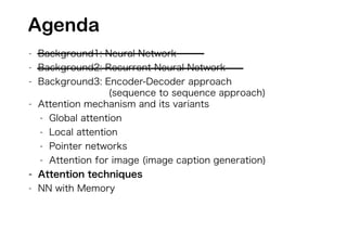 - Background1: Neural Network
- Background2: Recurrent Neural Network
- Background3: Encoder-Decoder approach
(sequence to sequence approach)
- Attention mechanism and its variants
- Global attention
- Local attention
- Pointer networks
- Attention for image (image caption generation)
- Attention techniques
- NN with Memory
Agenda
 