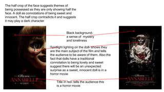 Title in red- tells the audience this
is a horror movie
Black background-
a sense of mystery
and loneliness
Spotlight lighting on the doll- shows they
are the main subject of the film and tells
the audience to be aware of them. Also the
fact that dolls have a traditional
connotation to being lovely and sweet
suggest there will be an unexpected
surprise as a sweet, innocent doll is in a
horror movie
The half crop of the face suggests themes of
being possessed as they are only showing half the
face. A doll as connotations of being sweet and
innocent. The half crop contradicts it and suggests
it may play a dark character
 
