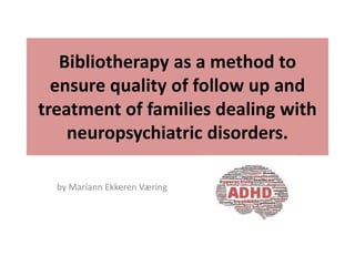 Bibliotherapy as a method to
ensure quality of follow up and
treatment of families dealing with
neuropsychiatric disorders.
by Mariann Ekkeren Væring
 