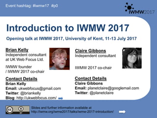 Introduction to IWMW 2017
Opening talk at IWMW 2017, University of Kent, 11-13 July 2017
Brian Kelly
Independent consultant
at UK Web Focus Ltd.
IWMW founder
/ IWMW 2017 co-chair
Contact Details
Brian Kelly
Email: ukwebfocus@gmail.com
Twitter: @briankelly
Blog: http://ukwebfocus.com/
Slides and further information available at
http://iwmw.org/iwmw2017/talks/iwmw-2017-introduction/
Event hashtag: #iwmw17 #p0
Claire Gibbons
Independent consultant
IWMW 2017 co-chair
Contact Details
Claire Gibbons
Email: planetclaire@googlemail.com
Twitter: @planetclaire
 