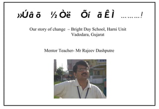 »Úâõ  ½Òë  Õí  ãÊÌ   ……… ! Our story of change  – Bright Day School, Harni Unit Vadodara, Gujarat Mentor Teacher- Mr Rajeev Dashputre  