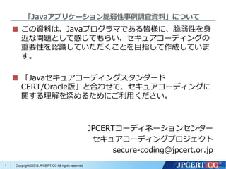 Copyright©2013 JPCERT/CC All rights reserved.
「Javaアプリケーション脆弱性事例調査資料」について
この資料は、Javaプログラマである皆様に、脆弱性を身
近な問題として感じてもらい、セキュアコーディングの
重要性を認識していただくことを目指して作成していま
す。
「Javaセキュアコーディングスタンダード
CERT/Oracle版」と合わせて、セキュアコーディングに
関する理解を深めるためにご利用ください。
JPCERTコーディネーションセンター
セキュアコーディングプロジェクト
secure-coding@jpcert.or.jp
1
Japan Computer Emergency Response Team
Coordination Center
電子署名者 : Japan Computer Emergency Response Team Coordination Center
DN : c=JP, st=Tokyo, l=Chiyoda-ku, email=office@jpcert.or.jp, o=Japan Computer Emergency Response
Team Coordination Center, cn=Japan Computer Emergency Response Team Coordination Center
日付 : 2013.06.26 10:58:54 +09'00'
 