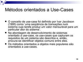 Métodos orientados a Use-Cases O conceito de use-case foi definido por Ivar Jacobson (1995) como ‘uma seqüência de transações num sistema cuja tarefa produz um valor mensurável para um particular ator do sistema’.  Na abordagem de desenvolvimento de sistemas orientado a use-case, os use-cases que capturam os requisitos de um sistema são descritos e, então, procura-se identificar objetos comuns entre eles.  Os métodos orientados a objetos mais populares são orientados a use-cases. 