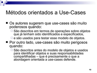 Métodos orientados a Use-Cases Os autores sugerem que use-cases são muito poderosos quando: São descritos em termos de operações sobre objetos que já tenham sido identificados e especificados,  e são usados para testar esse modelo de objetos.  Por outro lado, use-cases são muito perigosos quando: São descritos antes do modelo de objetos e usados para identificar objetos e suas responsabilidades compartilhadas – que é precisamente o que a abordagem orientada a use-cases defende. 