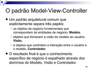 O padrão Model-View-Controller Um padrão arquitetural comum que explicitamente separa três papéis:  os objetos de negócio fundamentais que correspondem às entidades de negócio,  Modelo ,  objetos que fornecem a visão do modelo ao usuário,  Visão,   e objetos que controlam a interação entre o usuário e o modelo,  Controlador . O resultado final é que o conhecimento específico de negócio é espalhado através dos domínios do Modelo, Visão e Controlador. 