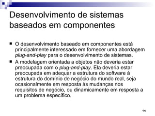 Desenvolvimento de sistemas baseados em componentes O desenvolvimento baseado em componentes está principalmente interessado em fornecer uma abordagem  plug-and-play  para o desenvolvimento de sistemas. A modelagem orientada a objetos não deveria estar preocupada com o  plug-and-play . Ela deveria estar preocupada em adequar a estrutura do software à estrutura do domínio de negócio do mundo real, seja ocasionalmente em resposta às mudanças nos requisitos de negócio, ou dinamicamente em resposta a um problema específico. 