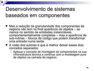 Desenvolvimento de sistemas baseados em componentes Mas a redução da granularidade dos componentes de negócio não tem no final aparência de objetos – ao menos no sentido de entidades instanciáveis comportamentalmente completas – mas a aparência de sub-rotinas – blocos de código que podem transformar uma entrada numa saída. A visão dos autores é que é melhor deixar esses dois conceitos separados:  Aplique o conceito de montagem de componentes na sua infra-estrutura técnica e continue com a modelagem pura de objetos na camada de negócio. 