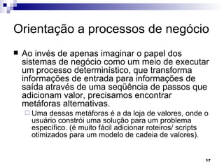 Orientação a processos de negócio Ao invés de apenas imaginar o papel dos sistemas de negócio como um meio de executar um processo determinístico, que transforma informações de entrada para informações de saída através de uma seqüência de passos que adicionam valor, precisamos encontrar metáforas alternativas.  Uma dessas metáforas é a da loja de valores, onde o usuário constrói uma solução para um problema específico. (é muito fácil adicionar roteiros/ scripts otimizados para um modelo de cadeia de valores). 