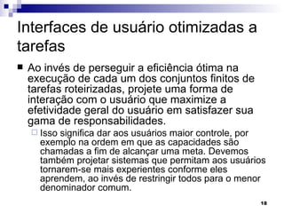 Interfaces de usuário otimizadas a tarefas Ao invés de perseguir a eficiência ótima na execução de cada um dos conjuntos finitos de tarefas roteirizadas, projete uma forma de interação com o usuário que maximize a efetividade geral do usuário em satisfazer sua gama de responsabilidades.  Isso significa dar aos usuários maior controle, por exemplo na ordem em que as capacidades são chamadas a fim de alcançar uma meta. Devemos também projetar sistemas que permitam aos usuários tornarem-se mais experientes conforme eles aprendem, ao invés de restringir todos para o menor denominador comum. 