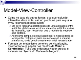 Model-View-Controller Como no caso de outras forças, qualquer solução alternativa deve evitar cair no problema para o qual o MVC foi projetado para evitar:  Ela deve facilitar a portabilidade de uma aplicação entre múltiplas plataformas técnicas, até entre múltiplos estilos de interação, sem necessitar que o modelo de negócio seja editado.  Ao mesmo tempo, ela deve acomodar a necessidade de representar múltiplas visões do modelo sob a mesma plataforma, onde genuinamente exista tal necessidade.   Forneça um mecanismo genérico de visualização, incorporando os papéis dos objetos de  Visão  e  Controlador . Tudo que o desenvolvedor precisa é escrever os objetos do Modelo de Negócio.  