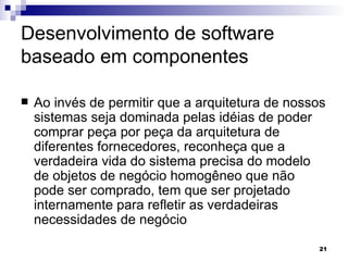 Desenvolvimento de software baseado em componentes Ao invés de permitir que a arquitetura de nossos sistemas seja dominada pelas idéias de poder comprar peça por peça da arquitetura de diferentes fornecedores, reconheça que a verdadeira vida do sistema precisa do modelo de objetos de negócio homogêneo que não pode ser comprado, tem que ser projetado internamente para refletir as verdadeiras necessidades de negócio  