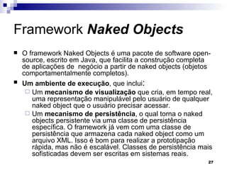 Framework  Naked Objects O framework Naked Objects é uma pacote de software open-source, escrito em Java, que facilita a construção completa de aplicações de  negócio a partir de naked objects (objetos comportamentalmente completos). Um ambiente de execução , que inclui : Um  mecanismo de visualização  que cria, em tempo real, uma representação manipulável pelo usuário de qualquer naked object que o usuário precisar acessar. Um  mecanismo de persistência , o qual torna o naked objects persistente via uma classe de persistência específica. O framework já vem com uma classe de persistência que armazena cada naked object como um arquivo XML. Isso é bom para realizar a prototipação rápida, mas não é escalável. Classes de persistência mais sofisticadas devem ser escritas em sistemas reais. 