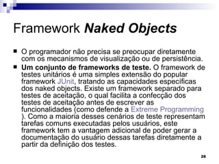 Framework  Naked Objects O programador não precisa se preocupar diretamente com os mecanismos de visualização ou de persistência. Um conjunto de frameworks de teste.  O framework de testes unitários é uma simples extensão do popular framework  JUnit , tratando as capacidades específicas dos naked objects. Existe um framework separado para testes de aceitação, o qual facilita a confecção dos testes de aceitação antes de escrever as funcionalidades (como defende a  Extreme  Programming ). Como a maioria desses cenários de teste representam tarefas comuns executadas pelos usuários, este framework tem a vantagem adicional de poder gerar a documentação do usuário dessas tarefas diretamente a partir da definição dos testes. 