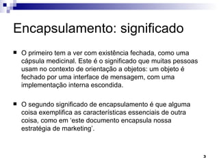 Encapsulamento: significado O primeiro tem a ver com existência fechada, como uma cápsula medicinal. Este é o significado que muitas pessoas usam no contexto de orientação a objetos: um objeto é fechado por uma interface de mensagem, com uma implementação interna escondida. O segundo significado de encapsulamento é que alguma coisa exemplifica as características essenciais de outra coisa, como em ‘este documento encapsula nossa estratégia de marketing’. 