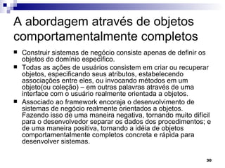 A abordagem através de objetos comportamentalmente completos Construir sistemas de negócio consiste apenas de definir os objetos do domínio específico.  Todas as ações de usuários consistem em criar ou recuperar objetos, especificando seus atributos, estabelecendo  associações entre eles, ou invocando métodos em um objeto(ou coleção) – em outras palavras através de uma interface com o usuário realmente orientada a objetos.  Associado ao framework encoraja o desenvolvimento de sistemas de negócio realmente orientados a objetos. Fazendo isso de uma maneira negativa, tornando muito difícil para o desenvolvedor separar os dados dos procedimentos; e de uma maneira positiva, tornando a idéia de objetos comportamentalmente completos concreta e rápida para desenvolver sistemas. 
