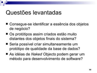 Questões levantadas Consegue-se identificar a essência dos objetos de negócio? Os protótipos assim criados estão muito distantes dos objetos finais do sistema? Seria possível criar simultaneamente um protótipo de qualidade da base de dados? As idéias de  Naked Objects  podem gerar um método para desenvolvimento de software?   