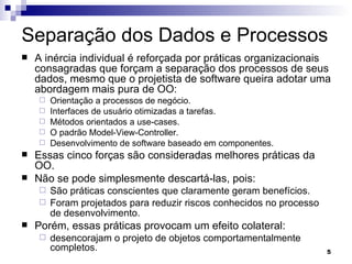 Separação dos Dados e Processos A inércia individual é reforçada por práticas organizacionais consagradas que forçam a separação dos processos de seus dados, mesmo que o projetista de software queira adotar uma abordagem mais pura de OO: Orientação a processos de negócio. Interfaces de usuário otimizadas a tarefas. Métodos orientados a use-cases. O padrão Model-View-Controller. Desenvolvimento de software baseado em componentes. Essas cinco forças são consideradas melhores práticas da OO. Não se pode simplesmente descartá-las, pois: São práticas conscientes que claramente geram benefícios. Foram projetados para reduzir riscos conhecidos no processo de desenvolvimento.   Porém, essas práticas provocam um efeito colateral: desencorajam o projeto de objetos comportamentalmente completos. 