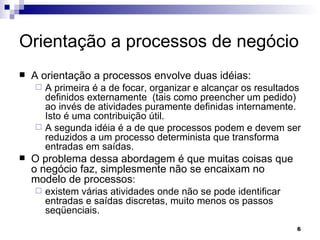 Orientação a processos de negócio A orientação a processos envolve duas idéias: A primeira é a de focar, organizar e alcançar os resultados definidos externamente  (tais como preencher um pedido) ao invés de atividades puramente definidas internamente. Isto é uma contribuição útil.  A segunda idéia é a de que processos podem e devem ser reduzidos a um processo determinista que transforma entradas em saídas. O problema dessa abordagem é que muitas coisas que o negócio faz, simplesmente não se encaixam no modelo de processos :  existem várias atividades onde não se pode identificar entradas e saídas discretas, muito menos os passos seqüenciais. 