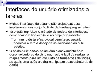 Interfaces de usuário otimizadas a tarefas Muitas interfaces de usuário são projetadas para implementar um conjunto finito de tarefas programadas.  Isso está implícito no método de projeto de interfaces, como também fica explícito no projeto resultante:  um menu de tarefas, o qual permite ao usuário escolher a tarefa desejada selecionando as sub-opções. O estilo de interface de usuário é conveniente para desenvolvedores de sistemas, pois é fácil de realizar o mapeamento para um conjunto de transações definidas, as quais uma após a outra manipulam suas estruturas de dados. 