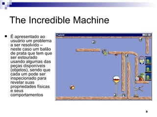 The Incredible Machine É apresentado ao usuário um problema a ser resolvido – neste caso um balão de prata que tem que ser estourado usando algumas das peças disponíveis (objetos), sendo que cada um pode ser inspecionado para revelar suas propriedades físicas e seus comportamentos 