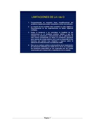LIMITACIONES DE LA I de O

1.   Frecuentemente es necesario hacer simplificaciones de l
     problema original para poder manipularlo y tener una solución.
2.   La mayoría de los m odelos sólo considera un solo objetivo y
     frecuentemente en las organizaciones se tienen objetivos
     múltiples.
3.   Existe la tendencia a no considerar la totalidad de las
     restricciones en un problema práctico, debido a que los
     métodos de enseñanza y entrenamiento dan la aplicación de
     esta ciencia centralmente se basan en problemas pequeños
     para razones de índole práctico, por lo que se desarrolla en los
     alumnos una opinión muy simplista e ingenua sobre la
     aplicación de estas técnicas a problemas reales.
4.   Rara vez se realizan análisis costo-beneficio de la implantación
     de soluciones definidas por medio de la I de O, en ocasiones
     los beneficios potenciales se ven superados por los costos
     ocasionados por el desarrollo e implantación de un modelo.




                         Página 7
 