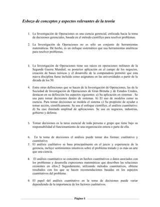 Esbozo de conceptos y aspectos relevantes de la teoría

   1. La Investigación de Operaciones es una ciencia gerencial, enfocada hacia la toma
      de decisiones gerenciales, basada en el método científico para resolver problemas.

   2. La Investigación de Operaciones no es sólo un conjunto de herramientas
      matemáticas. De hecho, es un enfoque sistemático que usa herramientas analíticas
      para resolver problemas.



   3. La Investigación de Operaciones tiene sus raíces en operaciones militares de la
        Segunda Guerra Mundial; su posterior aplicación en el campo de los negocios,
        creación de bases teóricas y el desarrollo de la computadora permitió que esta
        nueva disciplina fuese incluida como asignatura en las universidades a partir de la
        década de los 50.

   4. Entre otras definiciones que se hacen de la Investigación de Operaciones, las de la
      Sociedad de Investigación de Operaciones de Gran Bretaña y de Estados Unidos,
      destacan en su definición los aspectos siguientes: a) Su aplicación en sistemas . Se
      usa para tomar decisiones dentro de sistemas. b) El uso de modelos como su
      esencia. Para tomar decisiones se modela el sistema c) Su propósito de ayudar a
      tomar acción, científicamente. Se usa el enfoque científico, el análisis cuantitativo.
      d) Su casi ilimitada amplitud de aplicaciones. Se usa en negocios, industrias,
      gobierno y defensa.


   5. Tomar decisiones es la tarea esencial de toda persona o grupo que tiene bajo su
        responsabilidad el funcionamiento de una organización entera o parte de ella.


   6.  En la toma de decisiones el análisis puede tomar dos formas: cualitativo y
      cuantitativo.
   7. El análisis cualitativo se basa principalmente en el juicio y experiencia de la
      gerencia, incluye sentimientos intuitivos sobre el problema tratado y es más un arte
      que una ciencia.

   8.    El análisis cuantitativo se concentra en hechos cuantitativos o datos asociados con
        los problemas y desarrolla expresiones matemáticas que describen las relaciones
        existentes en ellos.2 Seguidamente, utilizando métodos cuantitativos, obtiene
        resultados con los que se hacen recomendaciones basadas en los aspectos
        cuantitativos del problema.

   9. El papel del análisis cuantitativo en la toma de decisiones puede variar
        dependiendo de la importancia de los factores cualitativos.



                                         Página 8
 