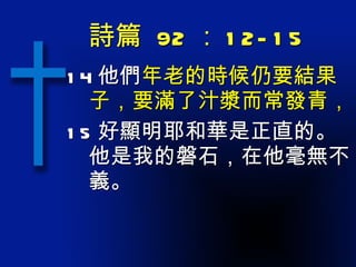 詩篇  92 ： 12-15 14 他們 年老的時候仍要結果子，要滿了汁漿而常發青， 15 好顯明耶和華是正直的。他是我的磐石，在他毫無不義。 