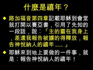 什麼是禧年？ 路加福音第四章 記載耶穌到會堂就打開以賽亞書，引用了先知的一段話，說︰ 「主的靈在我身上，差遣我報告被擄的得釋放，報告神悅納人的禧年 .... 」 耶穌來到地上要做的一件事，就是︰報告神悅納人的禧年！ 
