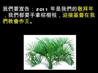 我們要宣告： 2011 年是我們的 敬拜年 ，我們都要手拿棕樹枝， 迎接基督在我們教會作王 。 