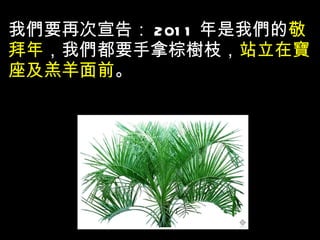 我們要再次宣告： 2011 年是我們的 敬拜年 ，我們都要手拿棕樹枝， 站立在寶座及羔羊面前 。 
