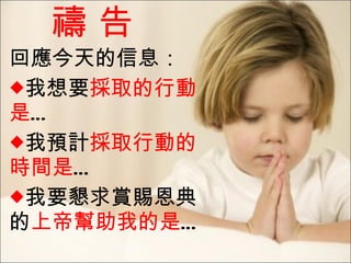 禱 告 回應今天的信息： 我想要 採取的行動是 … 我預計 採取行動的時間是 … 我要懇求賞賜恩典的 上帝幫助我的是 … 