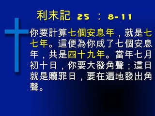 利末記  25 ： 8-11 你要計算 七個安息年 ，就是 七七年 。這便為你成了七個安息年，共是 四十九年 。當年七月初十日，你要大發角聲；這日就是贖罪日，要在遍地發出角聲。 