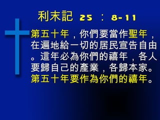 利末記  25 ： 8-11 第五十年 ，你們要當作 聖年 ，在遍地給一切的居民宣告自由。這年必為你們的禧年，各人要歸自己的產業，各歸本家。 第五十年要作為你們的禧年 。 