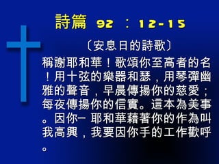詩篇  92 ： 12-15 〔安息日的詩歌〕 稱謝耶和華！歌頌你至高者的名！用十弦的樂器和瑟，用琴彈幽雅的聲音，早晨傳揚你的慈愛；每夜傳揚你的信實。這本為美事。因你─耶和華藉著你的作為叫我高興，我要因你手的工作歡呼。 