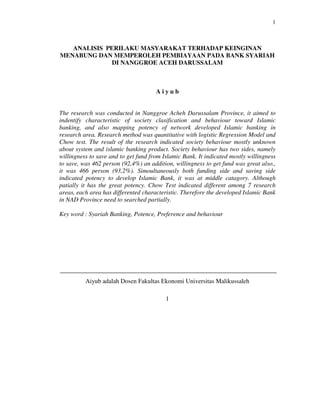 1



   ANALISIS PERILAKU MASYARAKAT TERHADAP KEINGINAN
MENABUNG DAN MEMPEROLEH PEMBIAYAAN PADA BANK SYARIAH
              DI NANGGROE ACEH DARUSSALAM



                                         Aiyub


The research was conducted in Nanggroe Acheh Darussalam Province, it aimed to
indentify characteristic of society clasification and behaviour toward Islamic
banking, and also mapping potency of network developed Islamic banking in
research area. Research method was quantitative with logistic Regression Model and
Chow test. The result of the research indicated society behaviour mostly unknown
about system and islamic banking product. Society behaviour has two sides, namely
willingness to save and to get fund from Islamic Bank. It indicated mostly willingness
to save, was 462 person (92,4%) an addition, willingness to get fund was great also.,
it was 466 person (93,2%). Simoultaneously both funding side and saving side
indicated potency to develop Islamic Bank, it was at middle catagory. Although
patially it has the great potency. Chow Test indicated different among 7 research
areas, each area has differented characteristic. Therefore the developed Islamic Bank
in NAD Province need to searched partially.

Key word : Syariah Banking, Potence, Preference and behaviour




           Aiyub adalah Dosen Fakultas Ekonomi Universitas Malikussaleh

                                              1




STRUKTUR PEMBELANJAAN DAN KINERJA PERUSAHAAN................................... (APRIDAR)
 