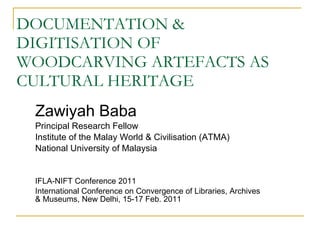 DOCUMENTATION & DIGITISATION OF WOODCARVING ARTEFACTS AS CULTURAL HERITAGE Zawiyah Baba Principal Research Fellow Institute of the Malay World & Civilisation (ATMA) National University of Malaysia IFLA-NIFT Conference 2011 International Conference on Convergence of Libraries, Archives & Museums, New Delhi, 15-17 Feb. 2011 