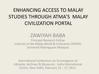 ENHANCING ACCESS TO MALAY STUDIES THROUGH ATMA’S  MALAY CIVILIZATION PORTAL ZAWIYAH BABA Principal Research Fellow Institute of the Malay World & Civilisation (ATMA) Universiti Kebangsaan Malaysia International Conference on Convergence of Libraries, Archives & Museums , India International Centre, New Delhi, February 15 – 17, 2011.  