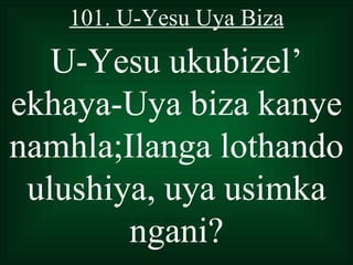 101. U-Yesu Uya Biza

   U-Yesu ukubizel’
ekhaya-Uya biza kanye
namhla;Ilanga lothando
 ulushiya, uya usimka
        ngani?
 