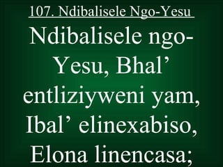 107. Ndibalisele Ngo-Yesu
 Ndibalisele ngo-
   Yesu, Bhal’
entliziyweni yam,
Ibal’ elinexabiso,
 Elona linencasa;
 