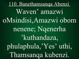 110. Banethamsanqa Abenzi
    Waven’ amazwi
oMsindisi,Amazwi obom
   nenene; Nqenerha
     ’kuthandaza,
 phulaphula,’Yes’ uthi,
  Thamsanqa kubenzi.
 