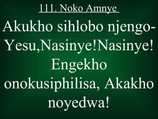 111. Noko Amnye
Akukho sihlobo njengo-
Yesu,Nasinye!Nasinye!
      Engekho
onokusiphilisa, Akakho
      noyedwa!
 