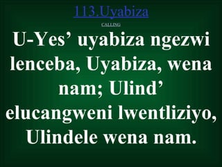 113.Uyabiza
           CALLING



 U-Yes’ uyabiza ngezwi
lenceba, Uyabiza, wena
      nam; Ulind’
elucangweni lwentliziyo,
  Ulindele wena nam.
 