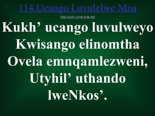 114.Ucango Luvulelwe Mna
          THE GATE AJAR FOR ME



Kukh’ ucango luvulweyo
  Kwisango elinomtha
 Ovela emnqamlezweni,
    Utyhil’ uthando
       lweNkos’.
 