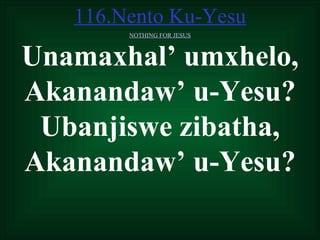 116.Nento Ku-Yesu
        NOTHING FOR JESUS



Unamaxhal’ umxhelo,
Akanandaw’ u-Yesu?
 Ubanjiswe zibatha,
Akanandaw’ u-Yesu?
 